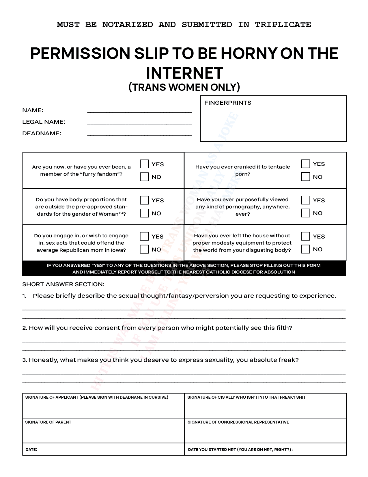 A permission form. Text across the top reads 'Permission to be horny on the Internet(Trans Women Only): Must be notarized and submitted in triplicate'. There are fields for the applicant's name, legal name, deadname, and fingerprints. There are six yes or no questions, reading 'Are you now, or have you ever been a member of the furry fandom?', 'Have you ever cranked it to tentacle porn?', 'Do you have body[sic] proportions that are outside the pre-approved standards for the gender of Woman(trademark)?', 'Have you ever purposefully viewed any kind of pornography, anywhere, ever?', 'Do you engage in, or wish to engage in, sex acts that could offend the average Republican mom in Iowa?', and 'Have you ever left the house without proper modesty equipment to protect the world from your disgusting body?'. Across the bottom of this section, fine print reads 'if you answered yes to any of the questions in the above section, please stop filling out this form and immediately report yourself to the nearest catholic Diocese for absolution'. Below this are three short-answer questions, reading 'Please briefly describe the sexual thought/fantasy/perversion you are requesting to experience', 'How will you recieve consent from every person who might potentially see this?', and 'Honestly, what makes you think you deserve to express sexually, you absolute freak'?. At the bottom of the page, there are fields for the applicant's signature as deadname in cursive, signature of parent, signature of 'Cis Ally who isn't into that freaky shit', signature of Congressional representative, date, and 'Date you started HRT(you are on HRT, right?)'. Watermark text in the background reads 'hi this was made by a trans woman as a joke, if you use this unironically I am killing you with hammers'.